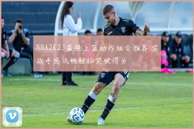 NBA2K23最强上篮动作组合推荐 实战手感流畅轻松突破得分