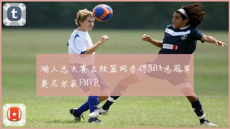 湖人总决赛击败篮网夺得NBA总冠军奥尼尔获FMVP