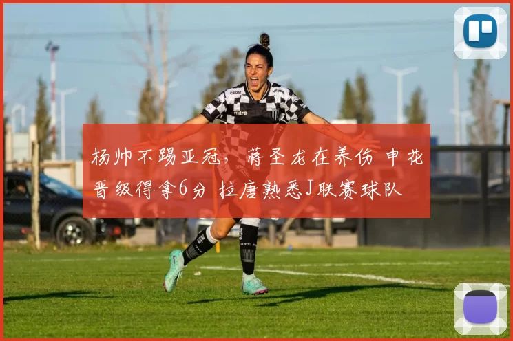 杨帅不踢亚冠，蒋圣龙在养伤 申花晋级得拿6分 拉唐熟悉J联赛球队