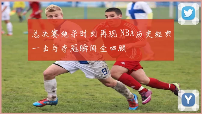 总决赛绝杀时刻再现 NBA历史经典一击与夺冠瞬间全回顾