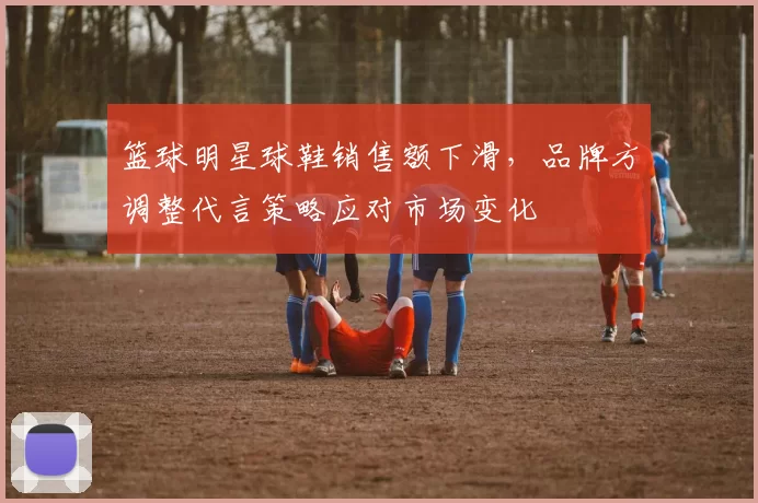 篮球明星球鞋销售额下滑,品牌方调整代言策略应对市场变化