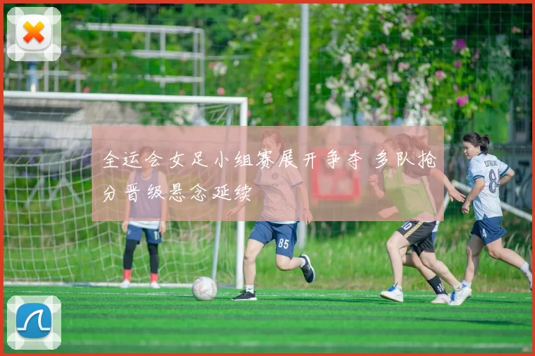 全运会女足小组赛展开争夺 多队抢分晋级悬念延续