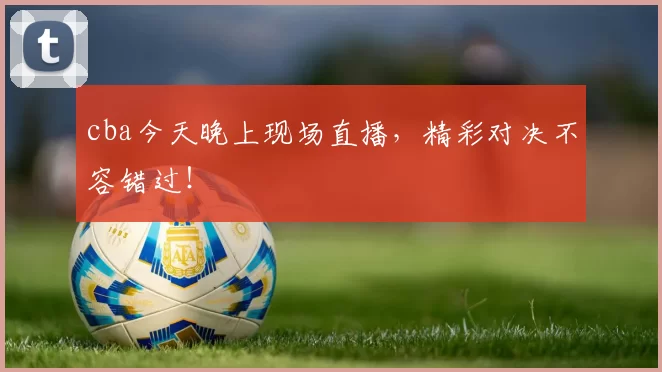 cba今天晚上现场直播，精彩对决不容错过！