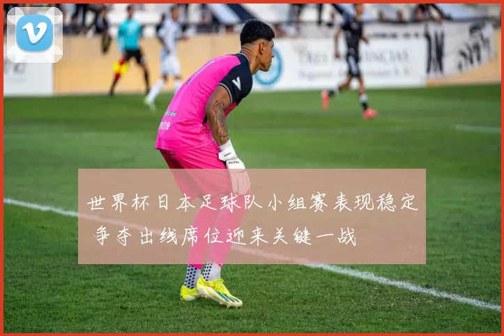 世界杯日本足球队小组赛表现稳定 争夺出线席位迎来关键一战