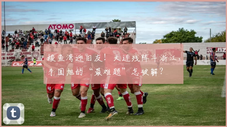 梭鱼湾迎旧友!大连残阵斗浙江,李国旭的“最难题”怎破解?