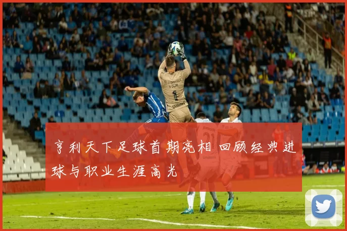 亨利天下足球首期亮相 回顾经典进球与职业生涯高光