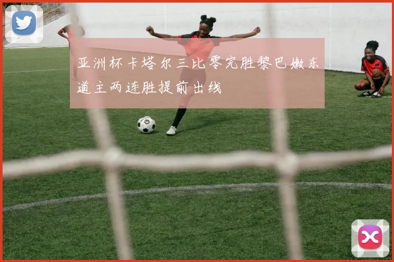 亚洲杯卡塔尔三比零完胜黎巴嫩东道主两连胜提前出线