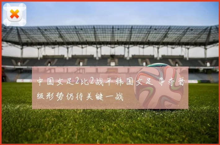 中国女足2比2战平韩国女足 争夺晋级形势仍待关键一战