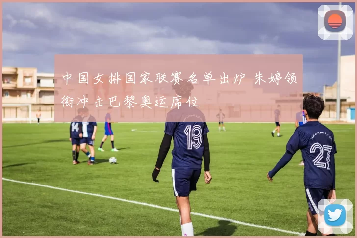 中国女排国家联赛名单出炉 朱婷领衔冲击巴黎奥运席位