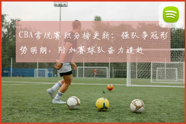 CBA常规赛积分榜更新:强队争冠形势明朗,附加赛球队奋力追赶