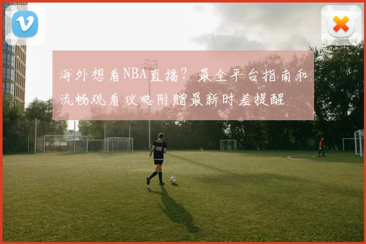 海外想看NBA直播?最全平台指南和流畅观看攻略附赠最新时差提醒
