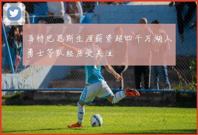 马特巴恩斯生涯薪资超四千万湖人勇士等队经历受关注
