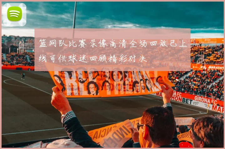 篮网队比赛录像高清全场回放已上线可供球迷回顾精彩对决