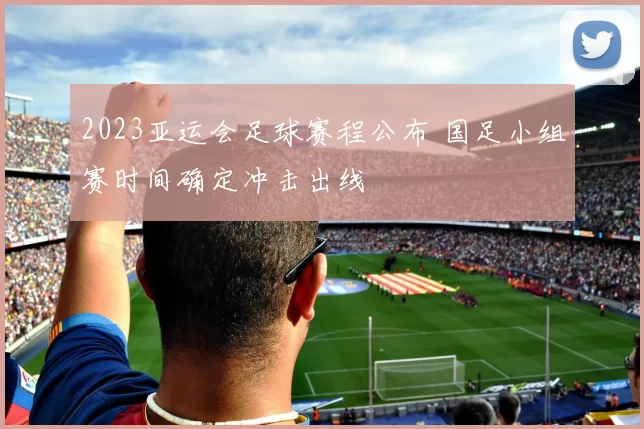 2023亚运会足球赛程公布 国足小组赛时间确定冲击出线