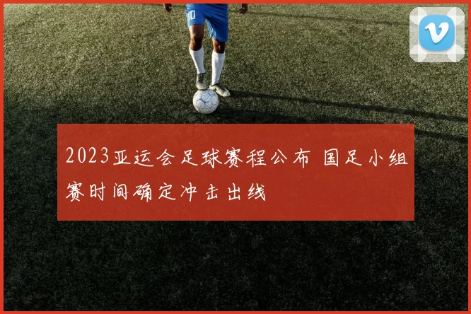 2023亚运会足球赛程公布 国足小组赛时间确定冲击出线