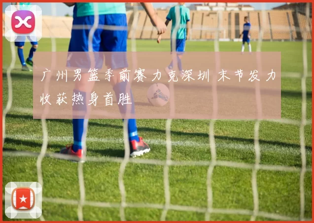 广州男篮季前赛力克深圳 末节发力收获热身首胜