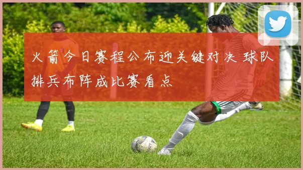 火箭今日赛程公布迎关键对决 球队排兵布阵成比赛看点