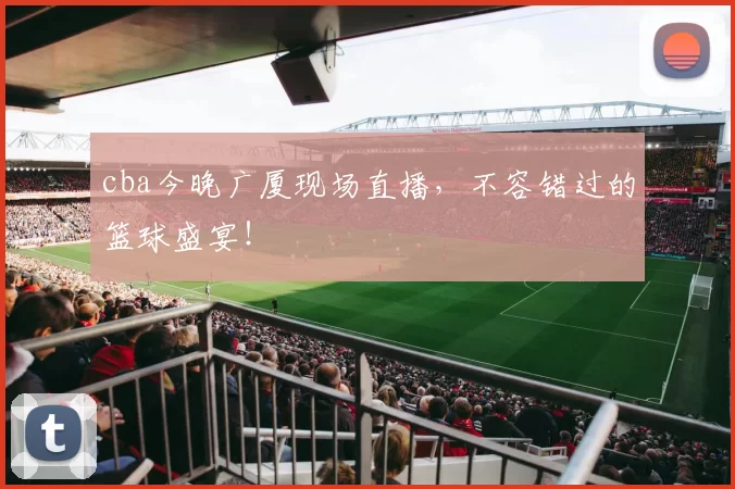 cba今晚广厦现场直播，不容错过的篮球盛宴！