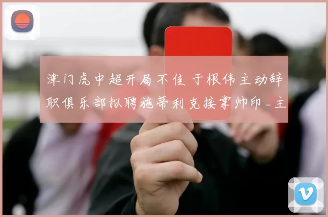 津门虎中超开局不佳 于根伟主动辞职俱乐部拟聘施蒂利克接掌帅印_主教练_孙铭谦_李嗣镕