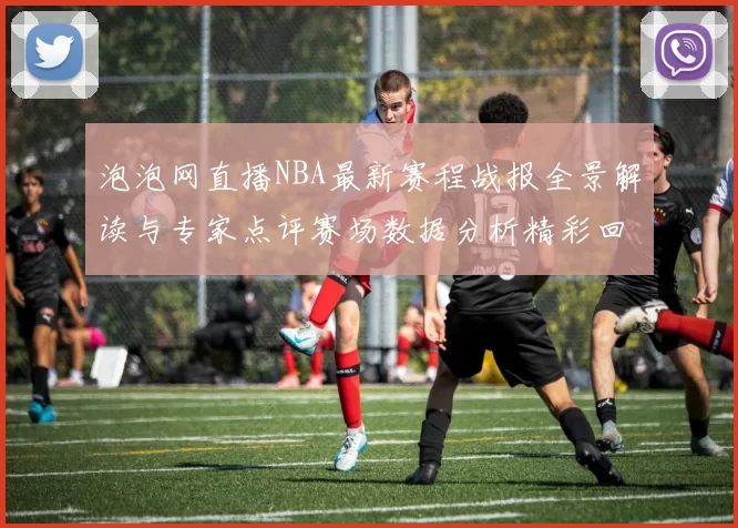泡泡网直播NBA最新赛程战报全景解读与专家点评赛场数据分析精彩回顾