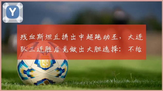 残血斯坦丘拼出中超跑动王，大连队三连胜后竟做出大胆选择：不给老将机会，全力培养新人！_比赛_河南队_主场