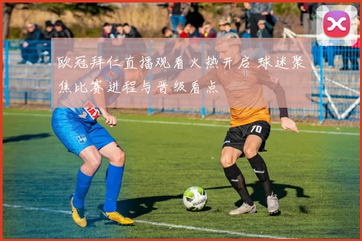 欧冠拜仁直播观看火热开启 球迷聚焦比赛进程与晋级看点