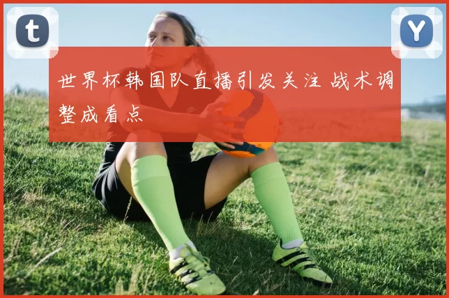 世界杯韩国队直播引发关注 战术调整成看点