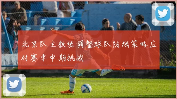 北京队主教练调整球队防线策略应对赛季中期挑战