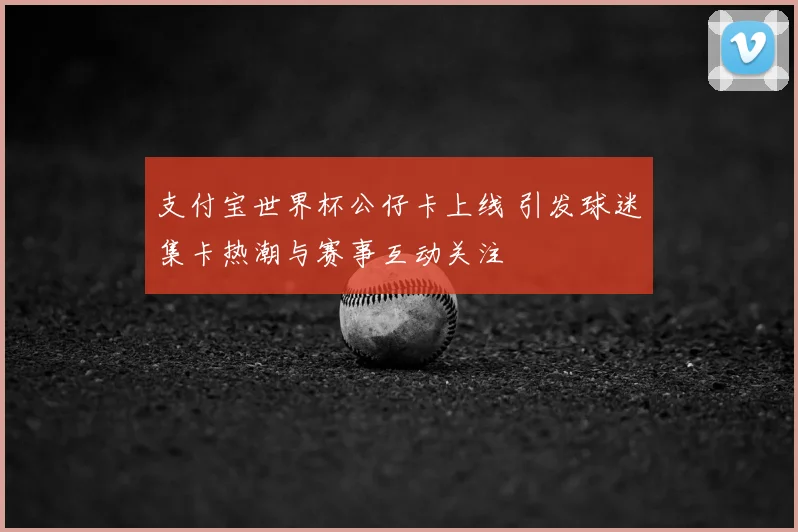 支付宝世界杯公仔卡上线 引发球迷集卡热潮与赛事互动关注