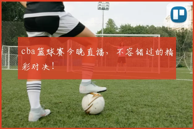 cba篮球赛今晚直播,不容错过的精彩对决!