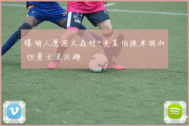 曝湖人愿用文森特+克莱伯换库明加 但勇士没兴趣