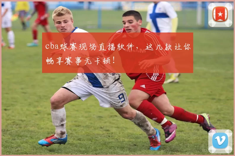 cba球赛现场直播软件，这几款让你畅享赛事无卡顿！