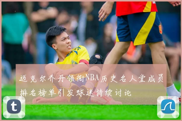 迈克尔乔丹领衔NBA历史名人堂成员排名榜单引发球迷持续讨论