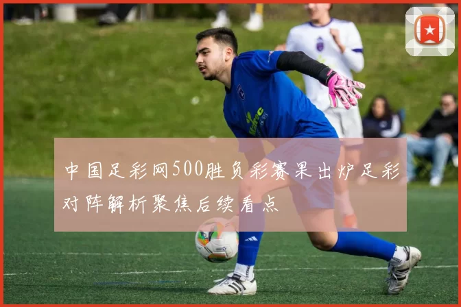 中国足彩网500胜负彩赛果出炉足彩对阵解析聚焦后续看点