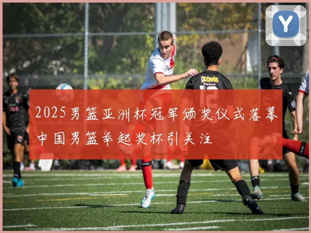 2025男篮亚洲杯冠军颁奖仪式落幕中国男篮举起奖杯引关注