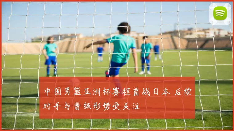 中国男篮亚洲杯赛程首战日本 后续对手与晋级形势受关注