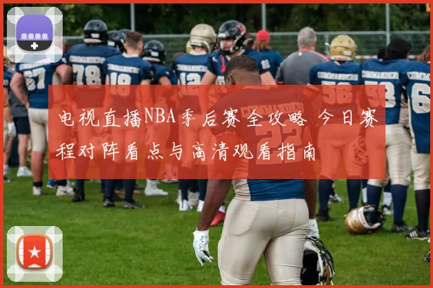 电视直播NBA季后赛全攻略 今日赛程对阵看点与高清观看指南