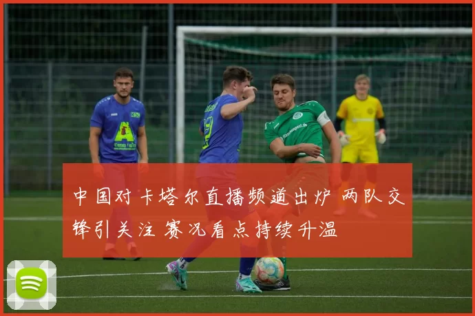 中国对卡塔尔直播频道出炉 两队交锋引关注 赛况看点持续升温