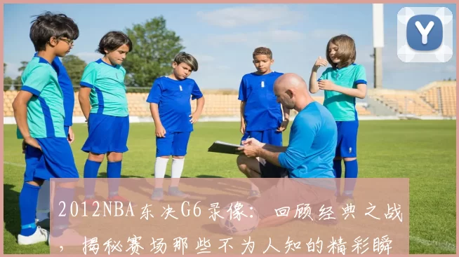 2012NBA东决G6录像：回顾经典之战，揭秘赛场那些不为人知的精彩瞬间