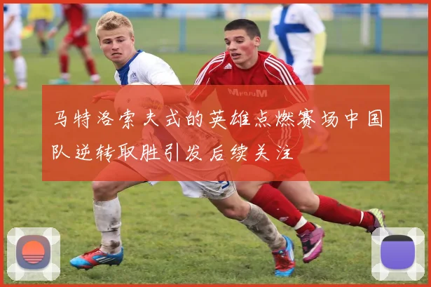 马特洛索夫式的英雄点燃赛场中国队逆转取胜引发后续关注