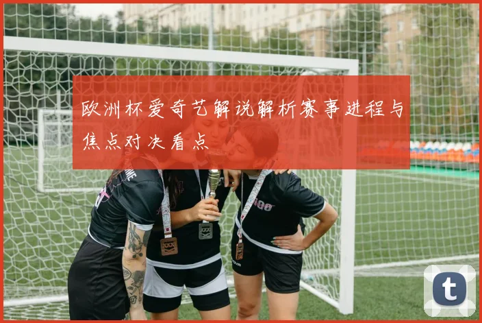 欧洲杯爱奇艺解说解析赛事进程与焦点对决看点