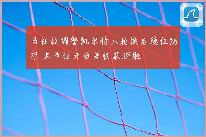 马祖拉调整凯尔特人轮换后稳住防守 末节拉开分差收获连胜