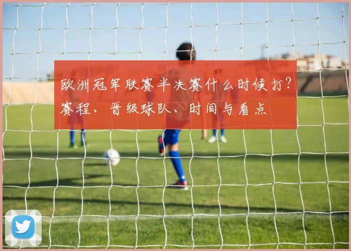 欧洲冠军联赛半决赛什么时候打？赛程、晋级球队、时间与看点