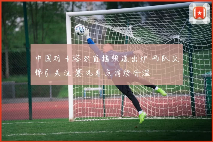 中国对卡塔尔直播频道出炉 两队交锋引关注 赛况看点持续升温