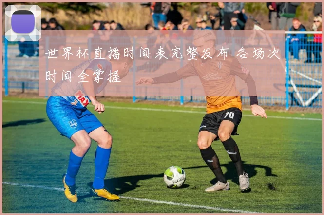 世界杯直播时间表完整发布 各场次时间全掌握