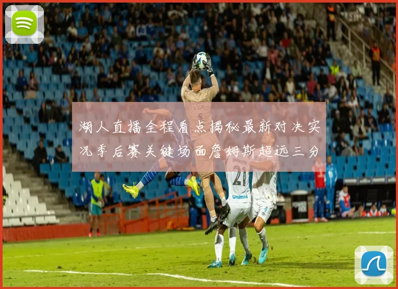 湖人直播全程看点揭秘最新对决实况季后赛关键场面詹姆斯超远三分