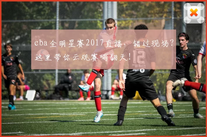 cba全明星赛2017直播,错过现场?这里带你云观赛嗨翻天!