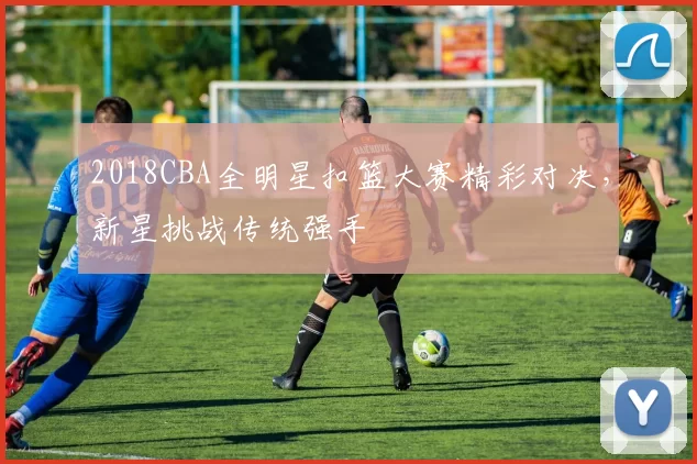 2018CBA全明星扣篮大赛精彩对决,新星挑战传统强手