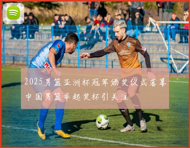 2025男篮亚洲杯冠军颁奖仪式落幕中国男篮举起奖杯引关注