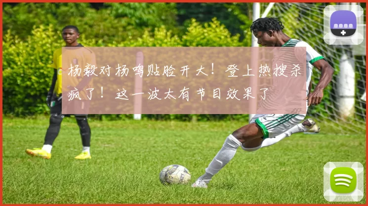 杨毅对杨鸣贴脸开大!登上热搜杀疯了!这一波太有节目效果了